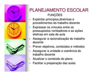 PLANEJAMENTO ESCOLAR
              FUNÇÕES
 Explicitar princípios,diretrizes e
 procedimentos do trabalho docente
 Expressar os vínculos entre os
 pressupostos norteadores e as ações
 efetivas em sala de aula
 Assegurar a racionalização do trabalho
 docente
 Prever objetivos, conteúdos e métodos
 Assegurar a unidade e coerência do
 trabalho docente
 Atualizar o conteúdo do plano
 Facilitar a preparação das aulas
 