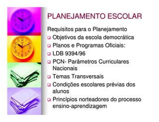 PLANEJAMENTO ESCOLAR
Requisitos para o Planejamento
 Objetivos da escola democrática
 Planos e Programas Oficiais:
 LDB 9394/96
 PCN- Parâmetros Curriculares
 Nacionais
 Temas Transversais
 Condições escolares prévias dos
 alunos
 Princípios norteadores do processo
 ensino-aprendizagem
 