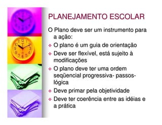 PLANEJAMENTO ESCOLAR
O Plano deve ser um instrumento para
  a ação:
  O plano é um guia de orientação
  Deve ser flexível, está sujeito à
  modificações
  O plano deve ter uma ordem
  seqüencial progressiva- passos-
  lógica
  Deve primar pela objetividade
  Deve ter coerência entre as idéias e
  a prática
 