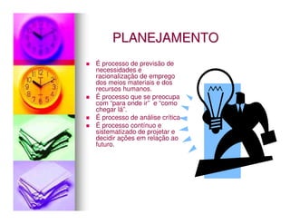 PLANEJAMENTO
É processo de previsão de
necessidades e
racionalização de emprego
dos meios materiais e dos
recursos humanos.
É processo que se preocupa
com “para onde ir” e “como
chegar lá”.
É processo de análise crítica
É processo contínuo e
sistematizado de projetar e
decidir ações em relação ao
futuro.
 