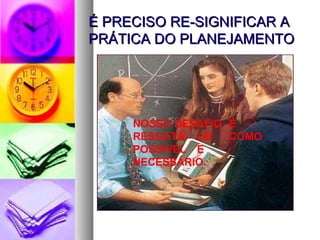 É PRECISO RE-SIGNIFICAR A PRÁTICA DO PLANEJAMENTO NOSSO DESAFIO  É  RESGATÁ- LO  COMO POSSÍVEL  E NECESSÁRIO. 