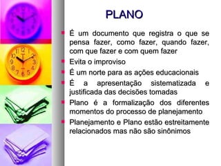PLANO É um documento que registra o que se pensa fazer, como fazer, quando fazer, com que fazer e com quem fazer Evita o improviso É um norte para as ações educacionais É a apresentação sistematizada e justificada das decisões tomadas Plano é a formalização dos diferentes momentos do processo de planejamento Planejamento e Plano estão estreitamente relacionados mas não são sinônimos 