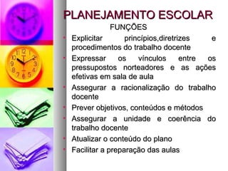 PLANEJAMENTO ESCOLAR FUNÇÕES Explicitar princípios,diretrizes e procedimentos do trabalho docente Expressar os vínculos entre os pressupostos norteadores e as ações efetivas em sala de aula Assegurar a racionalização do trabalho docente Prever objetivos, conteúdos e métodos Assegurar a unidade e coerência do trabalho docente Atualizar o conteúdo do plano Facilitar a preparação das aulas 