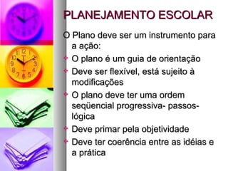 PLANEJAMENTO ESCOLAR O Plano deve ser um instrumento para a ação: O plano é um guia de orientação Deve ser flexível, está sujeito à modificações O plano deve ter uma ordem seqüencial progressiva- passos- lógica Deve primar pela objetividade Deve ter coerência entre as idéias e a prática 