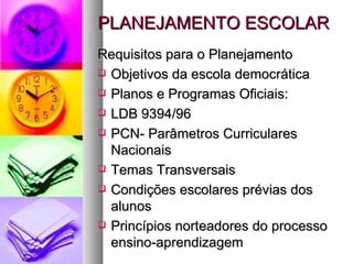 PLANEJAMENTO ESCOLAR Requisitos para o Planejamento Objetivos da escola democrática Planos e Programas Oficiais:  LDB 9394/96 PCN- Parâmetros Curriculares Nacionais Temas Transversais Condições escolares prévias dos alunos Princípios norteadores do processo ensino-aprendizagem 