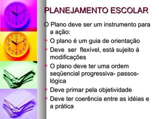 PLANEJAMENTO ESCOLAR O Plano deve ser um instrumento para a ação: O plano é um guia de orientação Deve  ser  flexível, está sujeito à modificações O plano deve ter uma ordem seqüencial progressiva- passos- lógica Deve primar pela objetividade Deve ter coerência entre as idéias e a prática 
