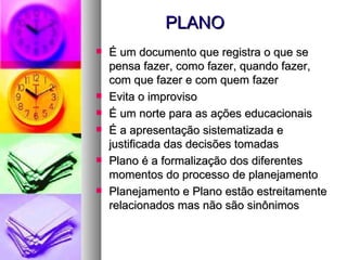 PLANO É um documento que registra o que se pensa fazer, como fazer, quando fazer, com que fazer e com quem fazer Evita o improviso É um norte para as ações educacionais É a apresentação sistematizada e justificada das decisões tomadas Plano é a formalização dos diferentes momentos do processo de planejamento Planejamento e Plano estão estreitamente relacionados mas não são sinônimos 