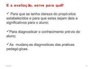 E a avaliaç ão, serve para quê?
 Para que se tenha clareza do propó sitos
estabelecidos e para que estes sejam ú
teis e
significativos para o aluno;
Para diagnosticar o conhecimento pré vio do
aluno;
As mudanç as diagnosticas das praticas
pedagó gicas.

17/01/14

10

 