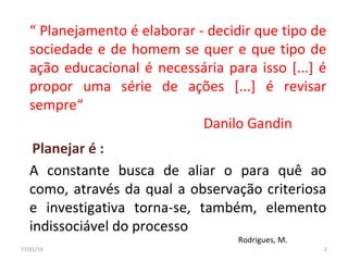 “ Planejamento é elaborar - decidir que tipo de
sociedade e de homem se quer e que tipo de
ação educacional é necessária para isso [...] é
propor uma série de ações [...] é revisar
sempre“
Danilo Gandin
Planejar é :
A constante busca de aliar o para quê ao
como, através da qual a observação criteriosa
e investigativa torna-se, também, elemento
indissociável do processo
Rodrigues, M.

17/01/14

2

 