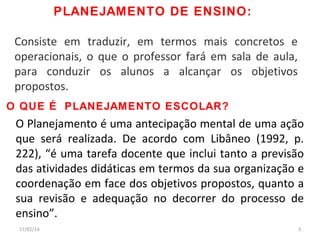 PLANEJAMENTO DE ENSINO:
Consiste em traduzir, em termos mais concretos e
operacionais, o que o professor fará em sala de aula,
para conduzir os alunos a alcançar os objetivos
propostos.
O QUE É PLANEJAMENTO ESCOLAR?

O Planejamento é uma antecipação mental de uma ação
que será realizada. De acordo com Libâneo (1992, p.
222), “é uma tarefa docente que inclui tanto a previsão
das atividades didáticas em termos da sua organização e
coordenação em face dos objetivos propostos, quanto a
sua revisão e adequação no decorrer do processo de
ensino”.
17/01/14

3

 
