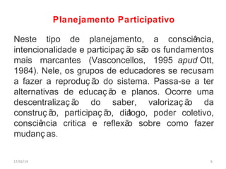 Planejamento Participativo
Neste tipo de planejamento, a consciê
ncia,
intencionalidade e participaç ã sã os fundamentos
o o
mais marcantes (Vasconcellos, 1995 apud Ott,
1984). Nele, os grupos de educadores se recusam
a fazer a reproduç ã do sistema. Passa-se a ter
o
alternativas de educaç ã e planos. Ocorre uma
o
descentralizaç ã
o do saber, valorizaç ã
o da
construç ã participaç ã diá
o,
o,
logo, poder coletivo,
consciê
ncia critica e reflexã sobre como fazer
o
mudanç as.
17/01/14

6

 