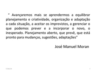 “ Avançaremos mais se aprendermos a equilibrar
planejamento e criatividade, organização e adaptação
a cada situação, a aceitar os imprevistos, a gerenciar o
que podemos prever e a incorporar o novo, o
inesperado. Planejamento aberto, que prevê, que está
pronto para mudanças, sugestões, adaptações”

José Manuel Moran

17/01/14

7

 