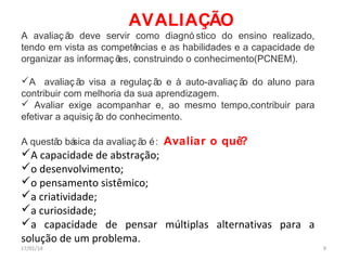 AVALIAÇÃO
A avaliaç ã deve servir como diagnó stico do ensino realizado,
o
tendo em vista as competê
ncias e as habilidades e a capacidade de
organizar as informaç õ construindo o conhecimento(PCNEM).
es,
A avaliaç ã visa a regulaç ã e à auto-avaliaç ã do aluno para
o
o
o
contribuir com melhoria da sua aprendizagem.
 Avaliar exige acompanhar e, ao mesmo tempo,contribuir para
efetivar a aquisiç ã do conhecimento.
o
A questã bá
o sica da avaliaç ã é :
o

Avaliar o quê?

A capacidade de abstração;
o desenvolvimento;
o pensamento sistêmico;
a criatividade;
a curiosidade;
a capacidade de pensar múltiplas alternativas para a
solução de um problema.

17/01/14

9

 