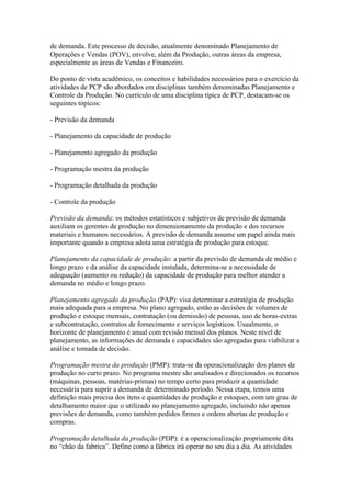 de demanda. Este processo de decisão, atualmente denominado Planejamento de
Operações e Vendas (POV), envolve, além da Produção, outras áreas da empresa,
especialmente as áreas de Vendas e Financeiro.

Do ponto de vista acadêmico, os conceitos e habilidades necessários para o exercício da
atividades de PCP são abordados em disciplinas também denominadas Planejamento e
Controle da Produção. No currículo de uma disciplina típica de PCP, destacam-se os
seguintes tópicos:

- Previsão da demanda

- Planejamento da capacidade de produção

- Planejamento agregado da produção

- Programação mestra da produção

- Programação detalhada da produção

- Controle da produção

Previsão da demanda: os métodos estatísticos e subjetivos de previsão de demanda
auxiliam os gerentes de produção no dimensionamento da produção e dos recursos
materiais e humanos necessários. A previsão de demanda assume um papel ainda mais
importante quando a empresa adota uma estratégia de produção para estoque.

Planejamento da capacidade de produção: a partir da previsão de demanda de médio e
longo prazo e da análise da capacidade instalada, determina-se a necessidade de
adequação (aumento ou redução) da capacidade de produção para melhor atender a
demanda no médio e longo prazo.

Planejamento agregado da produção (PAP): visa determinar a estratégia de produção
mais adequada para a empresa. No plano agregado, estão as decisões de volumes de
produção e estoque mensais, contratação (ou demissão) de pessoas, uso de horas-extras
e subcontratação, contratos de fornecimento e serviços logísticos. Usualmente, o
horizonte de planejamento é anual com revisão mensal dos planos. Neste nível de
planejamento, as informações de demanda e capacidades são agregadas para viabilizar a
análise e tomada de decisão.

Programação mestra da produção (PMP): trata-se da operacionalização dos planos de
produção no curto prazo. No programa mestre são analisados e direcionados os recursos
(máquinas, pessoas, matérias-primas) no tempo certo para produzir a quantidade
necessária para suprir a demanda de determinado período. Nessa etapa, temos uma
definição mais precisa dos itens e quantidades de produção e estoques, com um grau de
detalhamento maior que o utilizado no planejamento agregado, incluindo não apenas
previsões de demanda, como também pedidos firmes e ordens abertas de produção e
compras.

Programação detalhada da produção (PDP): é a operacionalização propriamente dita
no “chão da fabrica”. Define como a fábrica irá operar no seu dia a dia. As atividades
 