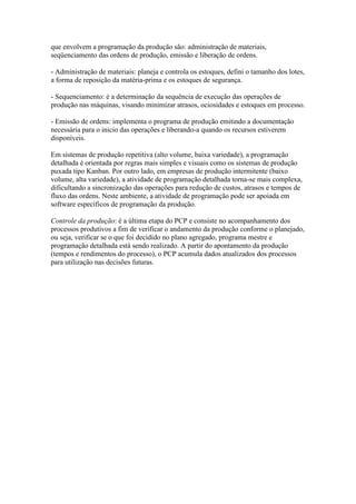 que envolvem a programação da produção são: administração de materiais,
seqüenciamento das ordens de produção, emissão e liberação de ordens.

- Administração de materiais: planeja e controla os estoques, defini o tamanho dos lotes,
a forma de reposição da matéria-prima e os estoques de segurança.

- Sequenciamento: é a determinação da sequência de execução das operações de
produção nas máquinas, visando minimizar atrasos, ociosidades e estoques em processo.

- Emissão de ordens: implementa o programa de produção emitindo a documentação
necessária para o inicio das operações e liberando-a quando os recursos estiverem
disponíveis.

Em sistemas de produção repetitiva (alto volume, baixa variedade), a programação
detalhada é orientada por regras mais simples e visuais como os sistemas de produção
puxada tipo Kanban. Por outro lado, em empresas de produção intermitente (baixo
volume, alta variedade), a atividade de programação detalhada torna-se mais complexa,
dificultando a sincronização das operações para redução de custos, atrasos e tempos de
fluxo das ordens. Neste ambiente, a atividade de programação pode ser apoiada em
software específicos de programação da produção.

Controle da produção: é a última etapa do PCP e consiste no acompanhamento dos
processos produtivos a fim de verificar o andamento da produção conforme o planejado,
ou seja, verificar se o que foi decidido no plano agregado, programa mestre e
programação detalhada está sendo realizado. A partir do apontamento da produção
(tempos e rendimentos do processo), o PCP acumula dados atualizados dos processos
para utilização nas decisões futuras.
 