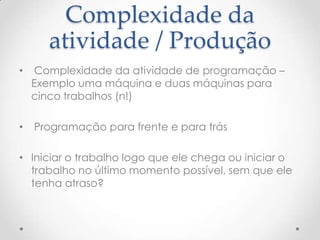 Complexidade da
atividade / Produção
•

Complexidade da atividade de programação –
Exemplo uma máquina e duas máquinas para
cinco trabalhos (n!)

•

Programação para frente e para trás

• Iniciar o trabalho logo que ele chega ou iniciar o
trabalho no último momento possível, sem que ele
tenha atraso?

 