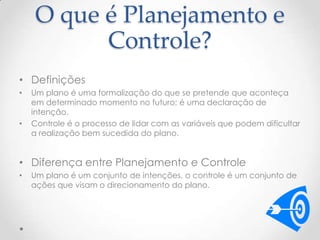 O que é Planejamento e
Controle?
• Definições
•

•

Um plano é uma formalização do que se pretende que aconteça
em determinado momento no futuro; é uma declaração de
intenção.
Controle é o processo de lidar com as variáveis que podem dificultar
a realização bem sucedida do plano.

• Diferença entre Planejamento e Controle
•

Um plano é um conjunto de intenções, o controle é um conjunto de
ações que visam o direcionamento do plano.

 