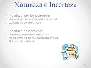 Natureza e Incerteza
• Incerteza em fornecimento
•
•

Necessidade de controle: muito ou pouco?
Canal de TV/Comemoração

• Incerteza de demanda
•
•
•

Demanda: previsível ou imprevisível?
Escola: antes da matrícula/após a matrícula
Quiosque de fast-food

 