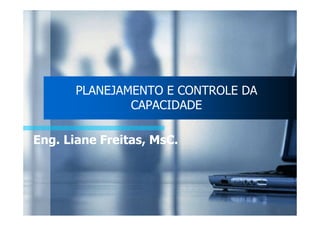 PLANEJAMENTO E CONTROLE DA 
CAPACIDADE 
Eng. Liane Freitas, MsC. 
 