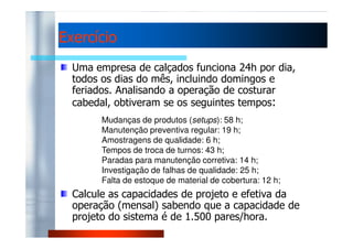 EExxeerrccíícciioo 
Uma empresa de calçados funciona 24h por dia, 
todos os dias do mês, incluindo domingos e 
feriados. Analisando a operação de costurar 
cabedal, obtiveram se os seguintes tempos: 
Mudanças de produtos (setups): 58 h; 
Manutenção preventiva regular: 19 h; 
Amostragens de qualidade: 6 h; 
Tempos de troca de turnos: 43 h; 
Paradas para manutenção corretiva: 14 h; 
Investigação de falhas de qualidade: 25 h; 
Falta de estoque de material de cobertura: 12 h; 
Calcule as capacidades de projeto e efetiva da 
operação (mensal) sabendo que a capacidade de 
projeto do sistema é de 1.500 pares/hora. 
 