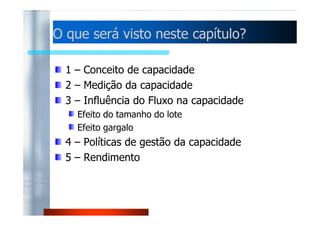 O que será visto nneessttee ccaappííttuulloo?? 
1 – Conceito de capacidade 
2 – Medição da capacidade 
3 – Influência do Fluxo na capacidade 
EEffeeiittoo ddoo ttaammaannhhoo ddoo lloottee 
Efeito gargalo 
4 – Políticas de gestão da capacidade 
5 – Rendimento 
 