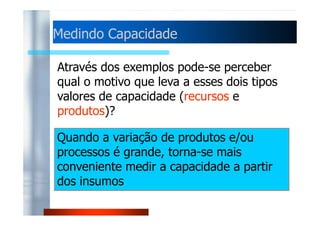 MMeeddiinnddoo CCaappaacciiddaaddee 
Através dos exemplos pode-se perceber 
qual o motivo que leva a esses dois tipos 
valores de capacidade (recursos e 
produtos)? 
Quando a variação de produtos e/ou 
processos é grande, torna-se mais 
conveniente medir a capacidade a partir 
dos insumos 
 