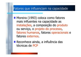 Fatores que influenciam nnaa ccaappaacciiddaaddee 
Moreira (1993) coloca como fatores 
mais influentes na capacidade as 
instalações, a composição do produto 
oouu sseerrvviiççoo,, oo pprroojjeettoo ddoo pprroocceessssoo,, 
fatores humanos, fatores operacionais e 
fatores externos. 
Reconhece ainda, a influência das 
técnicas de PCP 
 