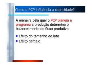 Como o PCP influência aa ccaappaacciiddaaddee?? 
A maneira pela qual o PCP planeja e 
programa a produção determina o 
balanceamento do fluxo produtivo. 
Efeito do tamanho do lote 
Efeito gargalo 
 