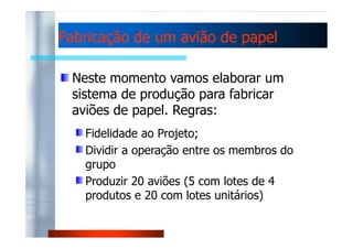Fabricação de uumm aavviiããoo ddee ppaappeell 
Neste momento vamos elaborar um 
sistema de produção para fabricar 
aviões de papel. Regras: 
Fidelidade ao Projeto; 
Dividir a operação entre os membros do 
grupo 
Produzir 20 aviões (5 com lotes de 4 
produtos e 20 com lotes unitários) 
 