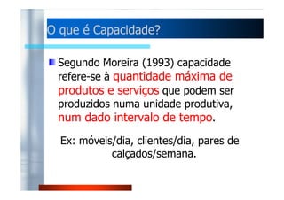 OO qquuee éé CCaappaacciiddaaddee?? 
Segundo Moreira (1993) capacidade 
refere-se à quantidade máxima de 
produtos e serviços que podem ser 
pprroodduuzziiddooss nnuummaa uunniiddaaddee pprroodduuttiivvaa,, 
num dado intervalo de tempo. 
Ex: móveis/dia, clientes/dia, pares de 
calçados/semana. 
 