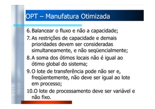 OOPPTT – MMaannuuffaattuurraa OOttiimmiizzaaddaa 
6.Balancear o fluxo e não a capacidade; 
7. As restrições de capacidade e demais 
prioridades devem ser consideradas 
simultaneamente, e não seqüencialmente; 
88..AA ssoommaa ddooss óóttiimmooss llooccaaiiss nnããoo éé iigguuaall aaoo 
ótimo global do sistema; 
9.O lote de transferência pode não ser e, 
freqüentemente, não deve ser igual ao lote 
em processo; 
10.O lote de processamento deve ser variável e 
não fixo. 
 