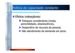 Política de capacidade ccoonnssttaannttee 
Nesta política a capacidade de 
processamento fica constante, não se 
consideram as flutuações da previsão da 
ddeemmaannddaa.. 
Objetivos: padrões de emprego estáveis, 
alta utilização do processo e 
normalmente também alta produtividade 
com baixos custos unitários. 
 