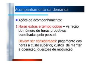 Acompanhamento ddaa ddeemmaannddaa 
Slack et al. (1996) afirma que este tipo 
de política tenta ajustar a capacidade 
bem próxima dos níveis variáveis da 
ddeemmaannddaa pprreevviissttaa.. 
Pouco adequada a manufaturas de 
produtos-padrão não perecíveis, bem 
como a empresas com operações 
intensivas em capital. 
 