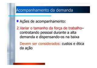 Acompanhamento ddaa ddeemmaannddaa 
Ações de acompanhamento: 
1.Horas extras e tempo ocioso – variação 
ddoo nnúúmmeerroo ddee hhoorraass pprroodduuttiivvaass 
trabalhadas pelo pessoal 
Devem ser considerados: pagamento das 
horas a custo superior, custos de manter 
a operação, questões de motivação. 
 