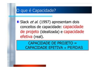 OO qquuee éé CCaappaacciiddaaddee?? 
Slack et al. (1997) apresentam dois 
conceitos de capacidade: capacidade 
de projeto (idealizada) e capacidade 
eeffeettiivvaa ((rreeaall)).. 
CAPACIDADE DE PROJETO = 
CAPACIDADE EFETIVA + PERDAS 
 