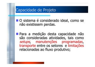 Capacidade ddee PPrroojjeettoo 
O sistema é considerado ideal, como se 
não existissem perdas. 
PPaarraa aa mmeeddiiççããoo ddeessttaa ccaappaacciiddaaddee nnããoo 
são consideradas atividades, tais como 
setups, manutenções programadas, 
transporte entre os setores e limitações 
relacionadas ao fluxo produtivo; 
 