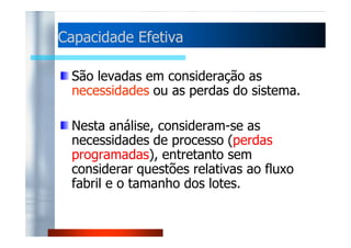 CCaappaacciiddaaddee EEffeettiivvaa 
São levadas em consideração as 
necessidades ou as perdas do sistema. 
NNeessttaa aannáálliissee,, ccoonnssiiddeerraamm--ssee aass 
necessidades de processo (perdas 
programadas), entretanto sem 
considerar questões relativas ao fluxo 
fabril e o tamanho dos lotes. 
 