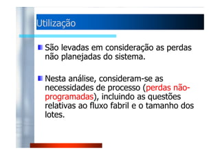 UUttiilliizzaaççããoo 
São levadas em consideração as perdas 
não planejadas do sistema. 
NNeessttaa aannáálliissee,, ccoonnssiiddeerraamm--ssee aass 
necessidades de processo (perdas não-programadas), 
incluindo as questões 
relativas ao fluxo fabril e o tamanho dos 
lotes. 
 