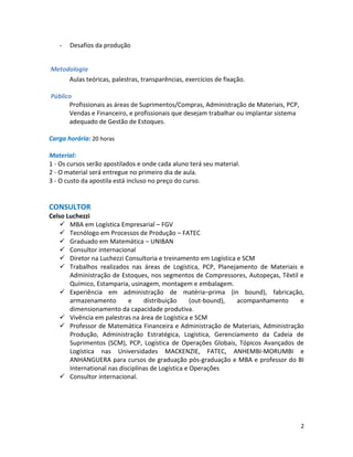 -   Desafios da produção


Metodologia
     Aulas teóricas, palestras, transparências, exercícios de fixação.

Público
      Profissionais as áreas de Suprimentos/Compras, Administração de Materiais, PCP,
      Vendas e Financeiro, e profissionais que desejam trabalhar ou implantar sistema
      adequado de Gestão de Estoques.

Carga horária: 20 horas

Material:
1 - Os cursos serão apostilados e onde cada aluno terá seu material.
2 - O material será entregue no primeiro dia de aula.
3 - O custo da apostila está incluso no preço do curso.


CONSULTOR
Celso Luchezzi
     MBA em Logística Empresarial – FGV
     Tecnólogo em Processos de Produção – FATEC
     Graduado em Matemática – UNIBAN
     Consultor internacional
     Diretor na Luchezzi Consultoria e treinamento em Logística e SCM
     Trabalhos realizados nas áreas de Logística, PCP, Planejamento de Materiais e
       Administração de Estoques, nos segmentos de Compressores, Autopeças, Têxtil e
       Químico, Estamparia, usinagem, montagem e embalagem.
     Experiência em administração de matéria–prima (in bound), fabricação,
       armazenamento        e     distribuição      (out-bound), acompanhamento    e
       dimensionamento da capacidade produtiva.
     Vivência em palestras na área de Logística e SCM
     Professor de Matemática Financeira e Administração de Materiais, Administração
       Produção, Administração Estratégica, Logística, Gerenciamento da Cadeia de
       Suprimentos (SCM), PCP, Logística de Operações Globais, Tópicos Avançados de
       Logística nas Universidades MACKENZIE, FATEC, ANHEMBI-MORUMBI e
       ANHANGUERA para cursos de graduação pós-graduação e MBA e professor do BI
       International nas disciplinas de Logística e Operações
     Consultor internacional.




                                                                                        2
 