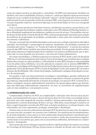 cursos da empresa podem ser planejados e controlados. Os ERP eram tipicamente divididos em
módulos, tais como contabilidade, finanças, vendas etc., sendo que algumas empresas nem mesmo
chegavam a usar o módulo de produção, utilizando “apenas” o poder integrador da ferramenta. A
padronização foi um dos grandes trunfos dos sistemas ERP, o que já gerava economias considerá-
veis para as grandes empresas. A potencial aplicação na área de produção só viria a ser consagrada
anos depois.
Com a crescente pressão por lead-times menores, atendimento aos prazos e preços baixos, mó-
dulos de otimização de produção, também conhecidos como APS (Advanced Planning System), es-
tão se difundindo amplamente nas indústrias e também no setor de serviços. Tais módulos vêm sen-
do desenvolvidos desde o final de década de 1990, e utilizam programação matemática para solução
de problemas de programação de produção, considerando a maior parte das restrições presentes
nos sistemas e subsistemas.
Para que a execução das atividades planejadas ocorra sem erros, enfoque especial tem sido dado à
aquisição, movimentação e armazenagem de materiais. Atualmente, tais atividades costumam ser
resumidas pelo termo “Logística” ou “Gestão da Cadeia de Suprimentos”. A maioria dos sistemas
atuais do tipo ERP oferece módulos que tratam dessa necessidade. Um dos grandes desafios enfren-
tados pelas empresas na implementação desses módulos é sua natureza multifuncional, que se apro-
xima cada vez mais da gestão por processos, e não mais por função administrativa.
No campo metodológico, a influência japonesa nos sistemas de PCP, desde o início da década de
1980, faz-se visível principalmente pelo sistema Toyota de produção, que contribuiu para a redução
drástica dos estoques na cadeia produtiva. A filosofia Just-in-time (JIT), baseada no sistema Kanban
é um dos pilares dessa influência e tem sido aplicada em conjunto com os sistemas MRP/MRP II.
Atualmente, o paradigma da Produção Enxuta (Lean Production) incorpora diversas técnicas consa-
gradas pela Teoria das Restrições (TOC), Gestão da Qualidade Total e pelo próprio JIT, de modo a
alcançar alta flexibilidade e alto volume de produção, combinando vantagens da produção em mas-
sa e da customização.
Em paralelo a todo esse desenvolvimento tecnológico e metodológico, questões ambientais de
sustentabilidade e de responsabilidade social assumem importância vital para os sistemas de gestão
das empresas, impactando diretamente as funções de produção, em especial o PCP. Controle de re-
síduos, reciclagem e projetos ambientalmente sustentáveis são apenas alguns tópicos que determi-
nam uma fabricação ambientalmente responsável, em meio ao crescimento de regulamentações
cada vez mais complexas e com punições severas.
1.2 APRESENTAÇÃO DO LIVRO
Compreendido o histórico do PCP, sua complexidade e interações entre diversas áreas da pro-
dução, a principal justificativa para o desenvolvimento deste livro foi então a necessidade de pro-
porcionar uma visão integrada de conceitos, modelos e técnicas apresentadas e suas aplicações no
planejamento e controle da produção de bens e serviços. Além disso, nossa intenção é esclarecer ao
leitor o papel integrador exercido pelo PCP entre as funções produtivas e as demais funções a elas
relacionadas, tais como suprimentos, produção, manutenção e distribuição.
A forma como as áreas de conhecimento da função PCP são descritas traz uma visão da organiza-
ção como um todo, seu papel e sua conexão com o ambiente. Faz sentido pensá-las simultaneamen-
te, de modo integrado e coeso, para se ter uma compreensão do posicionamento e das direções pos-
síveis para a empresa dentro do ambiente em que se encontra e, ainda, das características organiza-
cionais atuais ou necessárias que, junto com as características ambientais, determinam seu compor-
tamento e desempenho.
Outro ponto que merece destaque na gestão moderna e ágil da produção diz respeito aos avanços
da Tecnologia da Informação (TI) que proporcionam ao tomador de decisão uma visão integrada
2 PLANEJAMENTO E CONTROLE DA PRODUÇÃO
CAMPUS • PLANEJAMENTO E CONTROLE DA PRODUÇÃO • 1418 – CAPÍTULO 1 – EC-02
ELSEVIER
 