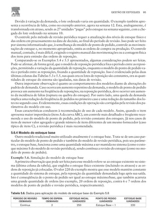 Devido à variação da demanda, o lote ordenado varia em quantidade. O exemplo também apre-
senta a ocorrência de falta, como no exemplo anterior, agora na semana 12. Esta, analogamente, é
transformada em atraso, sendo as 27 unidades “pagas” pelo estoque na semana seguinte, com a che-
gada do lote ordenado na semana 10.
O controle pelo método de revisão periódica requer a atualização dos níveis de estoque físico e
das ordens em processamento na data de decisão, ao final do período de revisão. Isso pode ser feito
por sistema informatizado que, à semelhança do modelo de ponto de pedido, controle as movimen-
tações de estoque e, no momento apropriado, emita as ordens de compra ou produção. O controle
manual, contudo, é mais difícil, exigindo o registro manual das movimentações ou a contagem física
dos itens para emissão das ordens de reposição.
Comparando-se os Exemplos 5.4 e 5.5 apresentados, algumas considerações podem ser feitas.
Pode-se afirmar, de forma geral, que o modelo de reposição periódica fixa o período entre as reposi-
ções, permitindo a variação da quantidade de reposição, enquanto o modelo do ponto de pedido va-
ria o período entre as reposições, fixando a quantidade de reposição. Isso é evidenciado pelas duas
últimas colunas das Tabelas 5.3 e 5.5, nas quais ora os lotes de reposição são constantes, ora as quan-
tidades de estoque do sistema são igualadas, nas datas de revisão.
Outra importante observação é quanto ao comportamento dos modelos diante de alterações do
padrão de demanda. Caso ocorra um aumento repentino da demanda, o modelo de ponto de pedido
provoca um aumento na freqüência de reposições; na reposição periódica, deve ocorrer um aumen-
to da incidência de faltas (ruptura ou quebra do estoque). Por outro lado, uma queda da demanda
implica uma redução da freqüência de pedidos no primeiro caso e uma redução do tamanho dos lo-
tes no segundo caso. Evidentemente, essas condições de operação são corrigidas pela revisão dos pa-
râmetros do modelo em uso.
Essas características conduzem à recomendação de uso de cada modelo. Assim, quando o item
apresenta maior importância (itens A da curva ABC), um controle mais detalhado e freqüente reco-
menda o uso do modelo de ponto de pedido, pela revisão constante dos estoques. Já nos casos de
itens de menor valor agregado e grande número de itens diferentes de um mesmo fornecedor (caso
típico de itens C), a revisão periódica é mais recomendada.
5.6.4 Modelo do estoque base
Outro modelo tradicional muito utilizado atualmente é o estoque base. Trata-se de um caso par-
ticular do modelo de ponto de pedido e também do modelo de revisão periódica, pois seu parâme-
tro, o estoque base, funciona como uma quantidade máxima a ser mantida no sistema (como o esto-
que máximo S do modelo de revisão periódica), sendo contínua a revisão do estoque (como no mo-
delo de ponto de pedido).
Exemplo 5.6. Simulação do modelo de estoque base
A primeira observação que pode ser feita para esse modelo refere-se ao estoque existente no siste-
ma (última coluna da tabela), que engloba o estoque físico existente (incluindo os atrasos) e as or-
dens de reposição já colocadas. O valor 220 do exemplo mostra que esse modelo mantém constante
a quantidade do sistema de estoque, pela reposição da quantidade demandada logo após sua saída.
Isto é conseqüência de o ponto de pedido ser igual ao estoque máximo/base, que também acarreta
uma grande quantidade de ordens (no exemplo, 20 ordens de reposição, contra 6 e 7 ordens dos
modelos de ponto de pedido e revisão periódica, respectivamente).
Tabela 5.6. Dados para aplicação do modelo de estoque base do Exemplo 5.6
PERÍODO DE REVISÃO
(SEMANAS)
TEMPO DE ESPERA
(SEMANAS)
ESTOQUE INICIAL
(UNIDADES)
PONTO DE PEDIDO
(UNIDADES)
ESTOQUE BASE
(UNIDADES)
Contínua 2 250 Estoque Base – 1 220
GESTÃO DE ESTOQUES 95
CAMPUS • PLANEJAMENTO E CONTROLE DA PRODUÇÃO • 1418 – CAPÍTULO 5 – EC-02
 