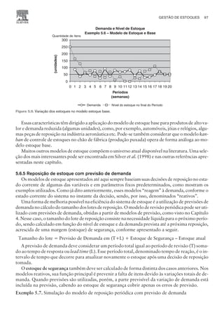 Essas características têm dirigido a aplicação do modelo de estoque base para produtos de alto va-
lor e demanda reduzida (algumas unidades), como, por exemplo, automóveis, jóias e relógios, algu-
mas peças de reposição na indústria aeronáutica etc. Pode-se também considerar que o modelo kan-
ban de controle de estoques no chão de fábrica (produção puxada) opera de forma análoga ao mo-
delo estoque base.
Muitos outros modelos de estoque compõem o universo atual disponível na literatura. Uma sele-
ção dos mais interessantes pode ser encontrada em Silver et al. (1998) e nas outras referências apre-
sentadas neste capítulo.
5.6.5 Reposição de estoque com previsão de demanda
Os modelos de estoque apresentados até aqui sempre baseiam suas decisões de reposição no esta-
do corrente de algumas das variáveis e em parâmetros fixos predeterminados, como mostram os
exemplos utilizados. Como já dito anteriormente, esses modelos “reagem” à demanda, conforme o
estado corrente do sistema no instante da decisão, sendo, por isso, denominados “reativos”.
Uma forma de melhoria possível na eficiência do sistema de estoque é a utilização de previsões de
demanda no cálculo do tamanho dos lotes de reposição. O modelo de revisão periódica pode ser uti-
lizado com previsões de demanda, obtidas a partir de modelos de previsão, como visto no Capítulo
4. Nesse caso, o tamanho do lote de reposição consiste na necessidade líquida para o próximo perío-
do, sendo calculado em função do nível de estoque e da demanda prevista até a próxima reposição,
acrescida de uma margem (estoque) de segurança, conforme apresentado a seguir.
Tamanho do lote = Previsão de Demanda em (T+L) + Estoque de Segurança – Estoque atual
A previsão de demanda deve considerar um período total igual ao período de revisão (T) soma-
do ao tempo de resposta ou lead time (L). Esse período total, denominado tempo de reação, é o in-
tervalo de tempo que decorre para atualizar novamente o estoque após uma decisão de reposição
tomada.
O estoque de segurança também deve ser calculado de forma distinta dos casos anteriores. Nos
modelos reativos, sua função principal é prevenir a falta de itens devido às variações totais de de-
manda. Quando previsões são utilizadas, porém, a parte previsível da variação de demanda está
incluída na previsão, cabendo ao estoque de segurança cobrir apenas os erros de previsão.
Exemplo 5.7. Simulação do modelo de reposição periódica com previsão de demanda
GESTÃO DE ESTOQUES 97
CAMPUS • PLANEJAMENTO E CONTROLE DA PRODUÇÃO • 1418 – CAPÍTULO 5 – EC-02
Demanda e Nível de Estoque
Exemplo 5.6 – Modelo de Estoque e Base
Quantidade de ítens
(unidades)
0
50
100
150
200
250
300
Períodos
(semanas)
0 1 2 3 4 5 6 7 8 9 10 11 12 13 14 15 16 17 18 19 20
Nível do estoque no final do Período
Demanda
Figura 5.9. Variação dos estoques no modelo estoque base.
 