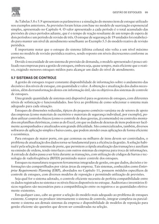 As Tabelas 5.8 e 5.9 apresentam os parâmetros e a simulação do mesmo item de estoque utilizado
nos exemplos anteriores. As previsões foram feitas com base no modelo de suavização exponencial
simples, apresentado no Capítulo 4. O valor apresentado a cada período é o total acumulado das
previsões de cinco períodos adiante, que é o tempo de reação resultante de um tempo de espera de
dois períodos e um período de revisão de três. O estoque de segurança de 19 unidades foi estabeleci-
do para manter um nível de atendimento semelhante ao Exemplo 5.5 do modelo reativo de revisão
periódica.
É importante notar que o estoque do sistema (última coluna) não volta a um nível máximo
como no modelo de revisão periódica reativo, sendo reposto em níveis decrescentes conforme as
previsões.
Devido à necessidade de um sistema de previsão de demanda, o modelo apresentado é pouco uti-
lizado nas empresas para a gestão de estoques, embora seja, quase sempre, mais eficiente que o reati-
vo, exigindo menores estoques médios para alcançar um dado do nível de atendimento.
5.7 SISTEMAS DE CONTROLE
A gestão de estoques requer constante disponibilidade de informações sobre o andamento das
decisões e dos níveis de estoque, em quantidade e valor. A obtenção e atualização dos dados neces-
sários, além da transformação destes em informação útil, são os objetivos dos sistemas de controle
de estoques.
Uma grande quantidade de sistemas está disponível para os gestores de estoques, com diferentes
níveis de sofisticação e funcionalidades. Isso leva ao problema de como selecionar o sistema mais
adequado para cada situação.
Estoques de dimensões reduzidas, típicos do pequeno comércio varejista ou de setores de apoio
das empresas (como materiais de escritório e materiais de segurança individual, por exemplo), po-
dem utilizar controles físicos (como o controle de duas gavetas, já comentado) ou controles monta-
dos em planilhas eletrônicas, como as do Excel, em que os dados de dezenas de itens podem ser facil-
mente acompanhados e atualizados sem grande dificuldade. São comercializados, também, diversos
softwares de aplicação simples e baixo custo, que podem atender essas aplicações de forma eficiente
e econômica.
Para estoques de maior porte, em que centenas ou milhares de itens devem ser controlados, o
problema de atualização dos dados torna-se fundamental para a eficiência da gestão. A solução habi-
tual é pela seleção de sistemas de porte, que permitem a rápida atualização das transações e auxiliam
na emissão de ordens, tendo interfaces com outros sistemas da empresa para troca de informações.
A entrada de dados passa a ser feita durante as transações, com utilização de códigos de barras e tec-
nologia de radiofreqüência (RFID) permitindo maior controle dos estoques.
Estoques na manufatura requerem ferramentas integradas de gestão, em que dados, decisões e in-
formações são compartilhados por várias áreas da empresa. Tais sistemas, conhecidos como Enter-
prise Requirements Planning (ERP), abordados no Capítulo 11, possuem módulos específicos de
controle de estoques, com diversos modelos de reposição e permitindo utilização de previsões.
Seja qual for o sistema adotado, o controle eficiente necessita de perfeita compatibilidade entre
os dados registrados no sistema e os níveis físicos disponíveis no estoque. Auditorias e inventários fí-
sicos regulares são necessários para a compatibilização entre os registros e as quantidades efetiva-
mente existentes.
Em qualquer caso, cabe ao gestor a seleção do modelo mais adequado ao problema de estoques
existente. Comprar ou produzir internamente o sistema de controle, integrar completa ou parcial-
mente o sistema aos demais sistemas da empresa e disponibilidade de modelos de reposição para
gestão eficiente são questões que devem ser consideradas na seleção.
GESTÃO DE ESTOQUES 99
CAMPUS • PLANEJAMENTO E CONTROLE DA PRODUÇÃO • 1418 – CAPÍTULO 5 – EC-02
 