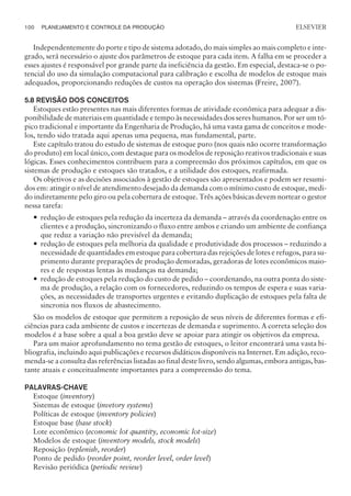 Independentemente do porte e tipo de sistema adotado, do mais simples ao mais completo e inte-
grado, será necessário o ajuste dos parâmetros de estoque para cada item. A falha em se proceder a
esses ajustes é responsável por grande parte da ineficiência da gestão. Em especial, destaca-se o po-
tencial do uso da simulação computacional para calibração e escolha de modelos de estoque mais
adequados, proporcionando reduções de custos na operação dos sistemas (Freire, 2007).
5.8 REVISÃO DOS CONCEITOS
Estoques estão presentes nas mais diferentes formas de atividade econômica para adequar a dis-
ponibilidade de materiais em quantidade e tempo às necessidades dos seres humanos. Por ser um tó-
pico tradicional e importante da Engenharia de Produção, há uma vasta gama de conceitos e mode-
los, tendo sido tratada aqui apenas uma pequena, mas fundamental, parte.
Este capítulo tratou do estudo de sistemas de estoque puro (nos quais não ocorre transformação
do produto) em local único, com destaque para os modelos de reposição reativos tradicionais e suas
lógicas. Esses conhecimentos contribuem para a compreensão dos próximos capítulos, em que os
sistemas de produção e estoques são tratados, e a utilidade dos estoques, reafirmada.
Os objetivos e as decisões associados à gestão de estoques são apresentados e podem ser resumi-
dos em: atingir o nível de atendimento desejado da demanda com o mínimo custo de estoque, medi-
do indiretamente pelo giro ou pela cobertura de estoque. Três ações básicas devem nortear o gestor
nessa tarefa:
— redução de estoques pela redução da incerteza da demanda – através da coordenação entre os
clientes e a produção, sincronizando o fluxo entre ambos e criando um ambiente de confiança
que reduz a variação não previsível da demanda;
— redução de estoques pela melhoria da qualidade e produtividade dos processos – reduzindo a
necessidade de quantidades em estoque para cobertura das rejeições de lotes e refugos, para su-
primento durante preparações de produção demoradas, geradoras de lotes econômicos maio-
res e de respostas lentas às mudanças na demanda;
— redução de estoques pela redução do custo de pedido – coordenando, na outra ponta do siste-
ma de produção, a relação com os fornecedores, reduzindo os tempos de espera e suas varia-
ções, as necessidades de transportes urgentes e evitando duplicação de estoques pela falta de
sincronia nos fluxos de abastecimento.
São os modelos de estoque que permitem a reposição de seus níveis de diferentes formas e efi-
ciências para cada ambiente de custos e incertezas de demanda e suprimento. A correta seleção dos
modelos é a base sobre a qual a boa gestão deve se apoiar para atingir os objetivos da empresa.
Para um maior aprofundamento no tema gestão de estoques, o leitor encontrará uma vasta bi-
bliografia, incluindo aqui publicações e recursos didáticos disponíveis na Internet. Em adição, reco-
menda-se a consulta das referências listadas ao final deste livro, sendo algumas, embora antigas, bas-
tante atuais e conceitualmente importantes para a compreensão do tema.
PALAVRAS-CHAVE
Estoque (inventory)
Sistemas de estoque (invetory systems)
Políticas de estoque (inventory policies)
Estoque base (base stock)
Lote econômico (economic lot quantity, economic lot-size)
Modelos de estoque (inventory models, stock models)
Reposição (replenish, reorder)
Ponto de pedido (reorder point, reorder level, order level)
Revisão periódica (periodic review)
100 PLANEJAMENTO E CONTROLE DA PRODUÇÃO
CAMPUS • PLANEJAMENTO E CONTROLE DA PRODUÇÃO • 1418 – CAPÍTULO 5 – EC-02
ELSEVIER
 