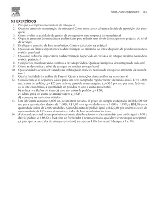 5.9 EXERCÍCIOS
1. Por que as empresas necessitam de estoques?
2. Quais os custos de manutenção de estoques? Como esses custos afetam a decisão de reposição dos esto-
ques?
3. Como avaliar a qualidade da gestão de estoques em uma empresa de manufatura?
4. O que as empresas de manufatura podem fazer para reduzir seus níveis de estoque sem prejuízo do nível
de serviço?
5. Explique o conceito de lote econômico. Como é calculado na prática?
6. Quais são os fatores importantes na determinação do tamanho do lote e do ponto de pedido no modelo
revisão contínua?
7. Quais são os fatores importantes na determinação do período de revisão e do estoque máximo no modelo
revisão periódica?
8. Compare os modelos revisão contínua e revisão periódica. Quais as vantagens e desvantagens de cada um?
9. Como se determina o nível de estoque no modelo estoque base?
10. Quais cuidados devem ser tomados na utilização de modelos reativos de estoque no ambiente da manufa-
tura?
11. Qual a finalidade da análise de Pareto? Quais a limitações dessa análise na manufatura?
12. Considerem-se os seguintes dados para um item comprado regularmente: demanda anual, D=10.000
un.; custo de pedido, cP=$25 por ordem; custo de armazenagem, cA=$10 por un. por ano. Pede-se:
a) o lote econômico, a quantidade de pedidos no ano e custo anual total;
b) refaça os cálculos do item (a) para um custo de pedido cP=$20;
c) idem, para um custo de armazenagem cA=$15;
d) compare os resultados obtidos.
13. Um fabricante consome 6.000 un. de um item por ano. O preço de compra está cotado em R$2,00 por
un. para quantidades abaixo de 1.000; R$1,90 para quantidades entre 1.000 e 1.999; e R$1,86 para
quantidade acima de 2.000 unidades. Supondo custo de pedido igual a R$20,00 por ordem e custo de
oportunidade de 16% a.a., determine o valor do lote econômico do item.
14. A demanda semanal de um produto apresenta distribuição normal estacionária com média igual a 800 e
desvio-padrão de 150. Se o lead time do fornecedor é de uma semana, qual deve ser o estoque de seguran-
ça para que ocorra falta de estoque (stockout) em apenas 15% das vezes? Idem para 5 e 1%.
GESTÃO DE ESTOQUES 101
CAMPUS • PLANEJAMENTO E CONTROLE DA PRODUÇÃO • 1418 – CAPÍTULO 5 – EC-02
 