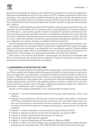 dos processos de decisão da empresa, como também dos seus parceiros na cadeia de suprimentos.
Além das potencialidades do uso de TI como suporte ao PCP e à logística integrada da cadeia de su-
primentos, o livro apresenta ainda os modelos matemáticos de apoio à decisão, discutindo suas po-
tencialidades e limitações práticas, até porque os avanços da TI e, em particular, da indústria de soft-
ware, disponibilizam hoje ferramentas importantes de apoio à decisão em planejamento da produ-
ção e logística.
Finalmente, também aborda conceitos de PCP voltados a empresas de prestação de serviços, con-
siderando que tais atividades estão se tornando cada vez mais importantes no cenário econômico
atual. Para tanto, a cada capítulo, quando o assunto em questão for aplicável às atividades de servi-
ços, são tecidos comentários, propostos exercícios e exemplificadas operações de serviços. Um capí-
tulo inteiro é dedicado à determinação das possíveis estratégias de produção em serviços. Além dis-
so, o livro contém dois apêndices com técnicas especificamente utilizadas para operações de servi-
ços e indicadores de controle utilizados na indústria brasileira do petróleo.
Esta obra igualmente fornece condições para que um gerente de produção possa analisar, refor-
mular e implementar uma estratégia de PCP, considerando e englobando todas as partes da organi-
zação envolvidas com a produção e sua integração com a estratégia de negócios. Propicia também
condições para uma análise objetiva do desempenho e para a especificação das áreas produtivas or-
ganizacionais e das mudanças na organização da produção necessárias para atingi-los.
Dessa forma, o livro enfrenta dois desafios: a apresentação clara da teoria já consolidada sobre
PCP e a construção de uma estrutura para sua aplicação à função de produção na empresa, sob a
perspectiva de um diferencial competitivo do negócio.
1.3 ABRANGÊNCIA E ESTRUTURA DO LIVRO
Este livro trata especificamente de planejamento, programação e controle dos sistemas produti-
vos. Há um capítulo sobre logística particularmente para atualizar os leitores sobre o conceito pre-
sente nas organizações contemporâneas, em que PCP e Logística compõem a gestão da cadeia de su-
primento. Todos os capítulos foram escritos tendo como princípio sua integração, assim, são feitas
citações apropriadas em cada capítulo sobre a localização de conteúdos detalhados, porém apenas
citados naquele instante. Ao final de cada capítulo, questões, exercícios e estudos de caso são apre-
sentados de forma a auxiliar o leitor na fixação e aplicação de conceitos, sempre com o objetivo de
aprofundar o entendimento sobre a disciplina de PCP.
Visando ser fiel à proposta estabelecida, o livro está estruturado da seguinte forma:
— Capítulo 1: faz uma contextualização histórica do tema para então apresentar o livro e seus
objetivos.
— Capítulo 2: busca posicionar o PCP em um contexto estratégico, destacando a contribuição
do PCP para desempenho operacional, que, juntamente com a estratégia empresarial, com-
põe o pré-requisito para a organização se manter competitiva. Destina-se ainda a apresentar
os conceitos de níveis hierárquicos estratégicos da produção e gerenciamento da cadeia de
produção.
— Capítulo 3: aborda os princípios conceituais das principais filosofias do PCP.
— Capítulo 4: apresenta as técnicas de previsão de demanda e seu papel no PCP.
— Capítulo 5: aborda o gerenciamento dos estoques de materiais.
— Capítulo 6: estuda o planejamento agregado.
— Capítulo 7: trata do Planejamento da Necessidade de Materiais (MRP)
— Capítulo 8: elabora um roteiro didático para a programação da produção (seqüenciamento,
programação da capacidade finita, APS, PERT/COM) com dimensionamento de pessoal.
INTRODUÇÃO 3
CAMPUS • PLANEJAMENTO E CONTROLE DA PRODUÇÃO • 1418 – CAPÍTULO 1 – EC-02
 