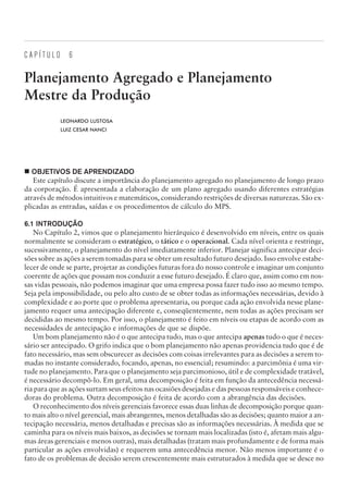 C A P Í T U L O 6
Planejamento Agregado e Planejamento
Mestre da Produção
LEONARDO LUSTOSA
LUIZ CESAR NANCI
¢ OBJETIVOS DE APRENDIZADO
Este capítulo discute a importância do planejamento agregado no planejamento de longo prazo
da corporação. É apresentada a elaboração de um plano agregado usando diferentes estratégias
através de métodos intuitivos e matemáticos, considerando restrições de diversas naturezas. São ex-
plicadas as entradas, saídas e os procedimentos de cálculo do MPS.
6.1 INTRODUÇÃO
No Capítulo 2, vimos que o planejamento hierárquico é desenvolvido em níveis, entre os quais
normalmente se consideram o estratégico, o tático e o operacional. Cada nível orienta e restringe,
sucessivamente, o planejamento do nível imediatamente inferior. Planejar significa antecipar deci-
sões sobre as ações a serem tomadas para se obter um resultado futuro desejado. Isso envolve estabe-
lecer de onde se parte, projetar as condições futuras fora do nosso controle e imaginar um conjunto
coerente de ações que possam nos conduzir a esse futuro desejado. É claro que, assim como em nos-
sas vidas pessoais, não podemos imaginar que uma empresa possa fazer tudo isso ao mesmo tempo.
Seja pela impossibilidade, ou pelo alto custo de se obter todas as informações necessárias, devido à
complexidade e ao porte que o problema apresentaria, ou porque cada ação envolvida nesse plane-
jamento requer uma antecipação diferente e, conseqüentemente, nem todas as ações precisam ser
decididas ao mesmo tempo. Por isso, o planejamento é feito em níveis ou etapas de acordo com as
necessidades de antecipação e informações de que se dispõe.
Um bom planejamento não é o que antecipa tudo, mas o que antecipa apenas tudo o que é neces-
sário ser antecipado. O grifo indica que o bom planejamento não apenas providencia tudo que é de
fato necessário, mas sem obscurecer as decisões com coisas irrelevantes para as decisões a serem to-
madas no instante considerado, focando, apenas, no essencial; resumindo: a parcimônia é uma vir-
tude no planejamento. Para que o planejamento seja parcimonioso, útil e de complexidade tratável,
é necessário decompô-lo. Em geral, uma decomposição é feita em função da antecedência necessá-
ria para que as ações surtam seus efeitos nas ocasiões desejadas e das pessoas responsáveis e conhece-
doras do problema. Outra decomposição é feita de acordo com a abrangência das decisões.
O reconhecimento dos níveis gerenciais favorece essas duas linhas de decomposição porque quan-
to mais alto o nível gerencial, mais abrangentes, menos detalhadas são as decisões; quanto maior a an-
tecipação necessária, menos detalhadas e precisas são as informações necessárias. À medida que se
caminha para os níveis mais baixos, as decisões se tornam mais localizadas (isto é, afetam mais algu-
mas áreas gerenciais e menos outras), mais detalhadas (tratam mais profundamente e de forma mais
particular as ações envolvidas) e requerem uma antecedência menor. Não menos importante é o
fato de os problemas de decisão serem crescentemente mais estruturados à medida que se desce no
CAMPUS • PLANEJAMENTO E CONTROLE DA PRODUÇÃO • 1418 – CAPÍTULO 6 – EC-02
 