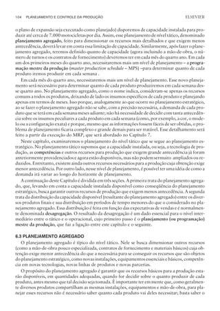 o plano de expansão seja executado como planejado) disporemos de capacidade instalada para pro-
duzir até cerca de 7.000 motocicletas por dia. Assim, esse planejamento de nível tático, denominado
planejamento agregado, feito para dimensionar os recursos mais detalhados e que exigem menos
antecedência, deverá levar em conta essa limitação de capacidade. Similarmente, após fazer o plane-
jamento agregado, teremos definido quanto de capacidade (agora incluindo a mão-de-obra, o nú-
mero de turnos e os contratos de fornecimento) deveremos ter em cada mês do quarto ano. Em cada
um dos primeiros meses do quarto ano, necessitaremos mais um nível de planejamento – a progra-
mação mestre da produção (master production schedule – MPS) –para determinar quanto de cada
produto iremos produzir em cada semana .
Em cada mês do quarto ano, necessitaremos mais um nível de planejamento. Esse novo planeja-
mento será necessário para determinar quanto de cada produto produziremos em cada semana des-
se quarto ano. No planejamento agregado, como o nome indica, consideram-se apenas os recursos
comuns a todos os produtos, deixando de lado os insumos específicos de cada produto e planejando
apenas em termos de meses. Isso porque, analogamente ao que ocorre no planejamento estratégico,
ao se fazer o planejamento agregado não se sabe, com a precisão necessária, a demanda de cada pro-
duto que se terá em cada semana meses adiante; não há necessidade de decidir com tanta antecedên-
cia sobre os insumos peculiares a cada produto em cada semana (como, por exemplo, a cor, o mode-
lo ou a configuração exata) e porque, mesmo que as informações fossem fáceis de ser obtidas, o pro-
blema de planejamento ficaria complexo e grande demais para ser tratável. Esse detalhamento será
feito a partir da execução do MRP, que será abordado no Capítulo 7.
Neste capítulo, examinaremos o planejamento do nível tático que se segue ao planejamento es-
tratégico. No planejamento tático supomos que a capacidade instalada, ou seja, a tecnologia de pro-
dução, as competências e outros recursos para produção que exigem grande antecedência já foram
anteriormente providenciados e agora estão disponíveis, mas não podem sermuito ampliados ou re-
duzidos. Entretanto, existem ainda outros recursos necessários para a produção cuja obtenção exige
menor antecedência. Por outro lado, nesse nível de planejamento, é possível ter uma idéia de como a
demanda irá variar ao longo do horizonte de planejamento.
A continuação deste Capítulo é dividida em três seções. A primeira trata do planejamento agrega-
do, que, levando em conta a capacidade instalada disponível como conseqüência do planejamento
estratégico, busca garantir outros recursos de produção que exigem menos antecedência. A segunda
trata da distribuição da capacidade disponível (resultante do planejamento agregado) entre os diver-
sos produtos finais e sua distribuição em períodos de tempo menores do que o considerado no pla-
nejamento agregado. Essa distribuição é feita em função das expectativas de vendas e é normalmen-
te denominada desagregação. O resultado da desagregação é um dado essencial para o nível inter-
mediário entre o tático e o operacional, cujo primeiro passo é o planejamento (ou programação)
mestre da produção, que faz a ligação entre este capítulo e o seguinte.
6.3 PLANEJAMENTO AGREGADO
O planejamento agregado é típico do nível tático. Nele se busca dimensionar outros recursos
(como a mão-de-obra pouco especializada, contratos de fornecimento e materiais básicos) cuja ob-
tenção exige menor antecedência do que a necessária para se conseguir os recursos que são objetos
do planejamento estratégico, como novas instalações, equipamentos essenciais e básicos, competên-
cia em novas tecnologias, novas linhas de produtos e novas parcerias.
O propósito do planejamento agregado é garantir que os recursos básicos para a produção esta-
rão disponíveis, em quantidades adequadas, quando for decidir sobre o quanto produzir de cada
produto, antes mesmo que tal decisão seja tomada. É importante ter em mente que, como geralmen-
te diversos produtos compartilham as mesmas instalações, equipamentos e mão-de-obra, para pla-
nejar esses recursos não é necessário saber quanto cada produto vai deles necessitar; basta saber o
104 PLANEJAMENTO E CONTROLE DA PRODUÇÃO
CAMPUS • PLANEJAMENTO E CONTROLE DA PRODUÇÃO • 1418 – CAPÍTULO 6 – EC-02
ELSEVIER
 