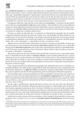 que a família de produtos (i.e. conjunto de produtos que compartilham os mesmos recursos de pro-
dução) vai necessitar. Como ao se fazer o planejamento apenas uma estimativa da demanda é conhe-
cida, aqui “quantidades adequadas” significa que se deseja providenciar uma capacidade tal que os
custos de falta de capacidade (tais como perda de vendas e uso de mão-de-obra mais cara), caso a de-
manda seja maior do que a estimada e os custos de excesso de capacidade (essencialmente, custos de
ociosidade dos recursos) sejam tais que o custo total esperado seja o menor possível.
Em algumas indústrias, especialmente as que fabricam commodities,1
a estimativa da demanda é
essencialmente uma previsão de vendas (para mais detalhes, vide Capítulo 2). Para outras indústrias
em que as vendas dependem muito do esforço de marketing e vendas, a estimativa de vendas é essen-
cialmente uma meta de venda estabelecida pela empresa com base nas informações de marketing e
no esforço de vendas que a empresa planeja fazer.
Portanto, os dados de demanda que se consideram no planejamento agregado não são simples
projeção da demanda passada; são metas de vendas, estas, sim, baseadas em dados históricos e no
conhecimento do pessoal de marketing. Com relação à questão da demanda é interessante pensar
no planejamento agregado como sendo uma tentativa de compatibilizar, período a período, geral-
mente, mês a mês, a demanda e a capacidade de forma a maximizar o lucro.
Algumas vezes é mais fácil tomar a demanda como dado e a ela ajustar a capacidade. As ações que
procuram fazer isso são usualmente denominadas alternativas reativas. Em outros casos, é mais fácil
lançar mão de alternativas agressivas, isto é, agir sobre a demanda para ajustá-la à capacidade dispo-
nível. É claro que, freqüentemente, é mais conveniente utilizar ambos os tipos de ações, ou seja, ten-
tar mudar a demanda e a capacidade.
Alternativas agressivas são especialmente úteis quando não é possível variar a capacidade dispo-
nível e a demanda está muito sujeita a variações sazonais. Como exemplo podemos citar o caso de
indústrias de serviços muito intensivas em capital, como as linhas aéreas. Uma companhia de linhas
aéreas não pode, no médio ou curto prazo, ampliar ou reduzir substancialmente suas instalações e
pessoal. Por isso, para melhor utilizar sua capacidade, ela tenta alterar a demanda com promoções e
descontos na baixa estação.
Forte variação sazonal torna o planejamento agregado mais importante, pois uma vez decidida a ca-
pacidade instalada, é necessário ajustar a capacidade de médio prazo para fazer face à variação previsível
da demanda. Entretanto, é a rigidez de volume, normalmente associada à intensidade de investimento
fixo,sejaemcapitalouemmão-de-obraespecializada,quelevaàutilizaçãodealternativasagressivas.
Uma estratégia muito usada pelas indústrias de alta sazonalidade é criar produtos que utilizam os
mesmos recursos, mas que tenham demanda com sazonalidade complementar. Por exemplo, uma
fábrica de implementos agrícolas pode produzir equipamentos para plantio, para manejo da cultura
e para colheita e, assim, quando a demanda de um tipo de equipamento estiver no pico, a de outro
tipo deve estar em baixa.
No que segue, consideraremos apenas alternativas reativas. Isso não quer dizer que alternativas
agressivas tenham sido eliminadas. Alternativas agressivas podem ter sido tomadas antes da elabora-
ção do plano agregado propriamente dito e já estarem refletidas nas metas de venda consideradas,
como por exemplo, a fabricação de produtos sazonalmente complementares. Podem também ser uti-
lizadas num prazo mais curto após o planejamento agregado para um ajuste fino da demanda, como,
por exemplo, promoções de vendas para aumentar a demanda em questão de dias, ou semanas.
Ao planejar recursos comuns a diversos produtos, a idéia é agregar a demanda deles e tratar esses
produtos como se fossem um só, ou seja, um produto padrão de planejamento. Posteriormente,
PLANEJAMENTO AGREGADO E PLANEJAMENTO MESTRE DA PRODUÇÃO 105
CAMPUS • PLANEJAMENTO E CONTROLE DA PRODUÇÃO • 1418 – CAPÍTULO 6 – EC-02
1
Commodities, plural de commodity. Uma commodity é uma mercadoria com elevado grau de padronização e, por isso, não
diferenciada, ou pouco diferenciada pelo consumidor. Por exemplo, o arroz é uma commodity porque não faz diferença para
o consumidor (industrial ou pessoal) qual o produtor do arroz, desde que ele seja de um determinado tipo e classe da padro-
nização comercial.
 