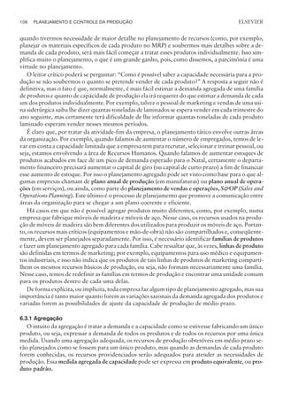 quando tivermos necessidade de maior detalhe no planejamento de recursos (como, por exemplo,
planejar os materiais específicos de cada produto no MRP) e soubermos mais detalhes sobre a de-
manda de cada produto, será mais fácil começar a tratar esses produtos individualmente. Isso sim-
plifica muito o planejamento, o que é um grande ganho, pois, como dissemos, a parcimônia é uma
virtude no planejamento.
O leitor crítico poderá se perguntar: “Como é possível saber a capacidade necessária para a pro-
dução se não soubermos o quanto se pretende vender de cada produto?” A resposta a seguir não é
definitiva, mas o fato é que, normalmente, é mais fácil estimar a demanda agregada de uma família
de produtos e quanto de capacidade de produção ela irá requerer do que estimar a demanda de cada
um dos produtos individualmente. Por exemplo, talvez o pessoal de marketing e vendas de uma usi-
na siderúrgica saiba lhe dizer quantas toneladas de laminados se espera vender em cada trimestre do
ano seguinte, mas certamente terá dificuldade de lhe informar quantas toneladas de cada produto
laminado esperam vender nesses mesmos períodos.
É claro que, por tratar da atividade-fim da empresa, o planejamento tático envolve outras áreas
da organização. Por exemplo, quando falamos de aumentar o número de empregados, temos de le-
var em conta a capacidade limitada que a empresa tem para recrutar, selecionar e treinar pessoal, ou
seja, estamos envolvendo a área de Recursos Humanos. Quando falamos de aumentar estoques de
produtos acabados em face de um pico de demanda esperado para o Natal, certamente o departa-
mento financeiro precisará aumentar o capital de giro (ou capital de curto prazo) a fim de financiar
esse aumento de estoque. Por isso o planejamento agregado pode ser visto como base para o que al-
gumas empresas chamam de plano anual de produção (em manufaturas) ou plano anual de opera-
ções (em serviços), ou ainda, como parte do planejamento de vendas e operações, SOP (Sales and
Operations Planning). Este último é o processo de planejamento que promove a comunicação entre
áreas da organização para se chegar a um plano coerente e eficiente.
Há casos em que não é possível agregar produtos muito diferentes, como, por exemplo, numa
empresa que fabrique móveis de madeira e móveis de aço. Nesse caso, os recursos usados na produ-
ção de móveis de madeira são bem diferentes dos utilizados para produzir os móveis de aço. Portan-
to, os recursos mais críticos (equipamentos e mão-de-obra) não são compartilhados e, conseqüente-
mente, devem ser planejados separadamente. Por isso, é necessário identificar famílias de produtos
e fazer um planejamento agregado para cada família. Cabe ressaltar que, às vezes, linhas de produto
são definidas em termos de marketing; por exemplo, equipamentos para uso médico e equipamen-
tos industriais, e isso não indica que os produtos de tais linhas de produtos de marketing comparti-
lhem os mesmos recursos básicos de produção, ou seja, não formam necessariamente uma família.
Nesse caso, temos de redefinir as famílias em termos de produção e encontrar uma unidade comum
para os produtos dentro de cada uma delas.
De forma explícita, ou implícita, toda empresa faz algum tipo de planejamento agregado, mas sua
importância é tanto maior quanto forem as variações sazonais da demanda agregada dos produtos e
variadas forem as possibilidades de ajuste da capacidade de produção de médio prazo.
6.3.1 Agregação
O intuito da agregação é tratar a demanda e a capacidade como se estivesse fabricando um único
produto, ou seja, expressar a demanda de todos os produtos e de todos os recursos por uma única
medida. Usando uma agregação adequada, os recursos de produção obteníveis em médio prazo se-
rão planejados como se fossem para um único produto, mas quando as demandas de cada produto
forem conhecidas, os recursos providenciados serão adequados para atender as necessidades de
produção. Essa medida agregada de capacidade pode ser expressa em produto equivalente, ou pro-
duto padrão.
106 PLANEJAMENTO E CONTROLE DA PRODUÇÃO
CAMPUS • PLANEJAMENTO E CONTROLE DA PRODUÇÃO • 1418 – CAPÍTULO 6 – EC-02
ELSEVIER
 